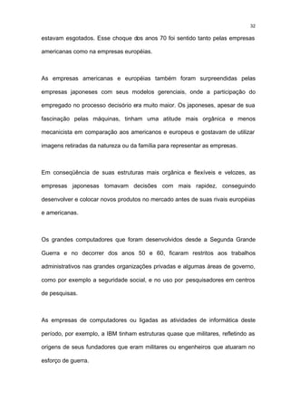 32

estavam esgotados. Esse choque dos anos 70 foi sentido tanto pelas empresas

americanas como na empresas européias.



As empresas americanas e européias também foram surpreendidas pelas

empresas japoneses com seus modelos gerenciais, onde a participação do

empregado no processo decisório era muito maior. Os japoneses, apesar de sua

fascinação pelas máquinas, tinham uma atitude mais orgânica e menos

mecanicista em comparação aos americanos e europeus e gostavam de utilizar

imagens retiradas da natureza ou da família para representar as empresas.



Em conseqüência de suas estruturas mais orgânica e flexíveis e velozes, as

empresas japonesas tomavam decisões com mais rapidez, conseguindo

desenvolver e colocar novos produtos no mercado antes de suas rivais européias

e americanas.



Os grandes computadores que foram desenvolvidos desde a Segunda Grande

Guerra e no decorrer dos anos 50 e 60, ficaram restritos aos trabalhos

administrativos nas grandes organizações privadas e algumas áreas de governo,

como por exemplo a seguridade social, e no uso por pesquisadores em centros

de pesquisas.



As empresas de computadores ou ligadas as atividades de informática deste

período, por exemplo, a IBM tinham estruturas quase que militares, refletindo as

origens de seus fundadores que eram militares ou engenheiros que atuaram no

esforço de guerra.
 
