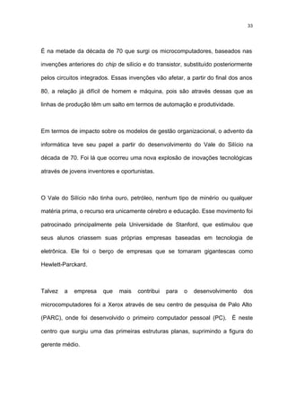33




É na metade da década de 70 que surgi os microcomputadores, baseados nas

invenções anteriores do chip de silício e do transistor, substituído posteriormente

pelos circuitos integrados. Essas invenções vão afetar, a partir do final dos anos

80, a relação já difícil de homem e máquina, pois são através dessas que as

linhas de produção têm um salto em termos de automação e produtividade.



Em termos de impacto sobre os modelos de gestão organizacional, o advento da

informática teve seu papel a partir do desenvolvimento do Vale do Silício na

década de 70. Foi lá que ocorreu uma nova explosão de inovações tecnológicas

através de jovens inventores e oportunistas.



O Vale do Silício não tinha ouro, petróleo, nenhum tipo de minério ou qualquer

matéria prima, o recurso era unicamente cérebro e educação. Esse movimento foi

patrocinado principalmente pela Universidade de Stanford, que estimulou que

seus alunos criassem suas próprias empresas baseadas em tecnologia de

eletrônica. Ele foi o berço de empresas que se tornaram gigantescas como

Hewlett-Parckard.



Talvez   a   empresa    que   mais    contribui   para   o   desenvolvimento   dos

microcomputadores foi a Xerox através de seu centro de pesquisa de Palo Alto

(PARC), onde foi desenvolvido o primeiro computador pessoal (PC). É neste

centro que surgiu uma das primeiras estruturas planas, suprimindo a figura do

gerente médio.
 