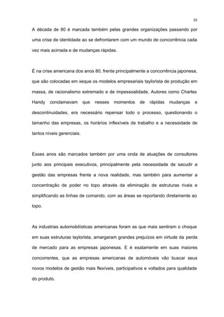 35

A década de 80 é marcada também pelas grandes organizações passando por

uma crise de identidade ao se defrontarem com um mundo de concorrência cada

vez mais acirrada e de mudanças rápidas.



É na crise americana dos anos 80, frente principalmente a concorrência japonesa,

que são colocadas em xeque os modelos empresariais taylorista de produção em

massa, de racionalismo extremado e de impessoalidade. Autores como Charles

Handy    conclamavam        que   nesses   momentos   de   rápidas   mudanças   e

descontinuidades, era necessário repensar todo o processo, questionando o

tamanho das empresas, os horários inflexíveis de trabalho e a necessidade de

tantos níveis gerenciais.



Esses anos são marcados também por uma onda de atuações de consultores

junto aos principais executivos, principalmente pela necessidade de sacudir a

gestão das empresas frente a nova realidade, mas também para aumentar a

concentração de poder no topo através da eliminação de estruturas rivais e

simplificando as linhas de comando, com as áreas se reportando diretamente ao

topo.



As industrias automobilísticas americanas foram as que mais sentiram o choque

em suas estruturas taylorista, amargaram grandes prejuízos em virtude da perda

de mercado para as empresas japonesas. E é exatamente em suas maiores

concorrentes, que as empresas americanas de automóveis vão buscar seus

novos modelos de gestão mais flexíveis, participativos e voltados para qualidade

do produto.
 