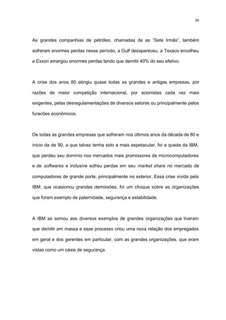 36




As grandes companhias de petróleo, chamadas de as “Sete Irmãs”, também

sofreram enormes perdas nesse período, a Gulf desapareceu, a Texaco encolheu

a Exxon amargou enormes perdas tendo que demitir 40% do seu efetivo.



A crise dos anos 80 atingiu quase todas as grandes e antigas empresas, por

razões de maior competição internacional, por acionistas cada vez mais

exigentes, pelas desregulamentações de diversos setores ou principalmente pelos

furacões econômicos.



De todas as grandes empresas que sofreram nos últimos anos da década de 80 e

inicio da de 90, a que talvez tenha sido a mais espetacular, foi a queda da IBM,

que perdeu seu domínio nos mercados mais promissores de microcomputadores

e de softwares e inclusive sofreu perdas em seu market share no mercado de

computadores de grande porte, principalmente no exterior. Essa crise vivida pela

IBM, que ocasionou grandes demissões, foi um choque sobre as organizações

que foram exemplo de paternidade, segurança e estabilidade.



A IBM se somou aos diversos exemplos de grandes organizações que tiveram

que demitir em massa e esse processo criou uma nova relação dos empregados

em geral e dos gerentes em particular, com as grandes organizações, que eram

vistas como um oásis de segurança.
 