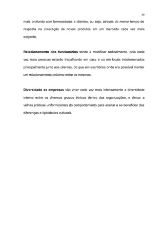 39

mais profundo com fornecedores e clientes, ou seja, através do menor tempo de

resposta na colocação de novos produtos em um mercado cada vez mais

exigente.



Relacionamento dos funcionários tende a modificar radicalmente, pois cada

vez mais pessoas estarão trabalhando em casa e ou em locais indeterminados

principalmente junto aos clientes, do que em escritórios onde era possível manter

um relacionamento próximo entre os mesmos.



Diversidade as empresas vão viver cada vez mais intensamente a diversidade

interna entre os diversos grupos étnicos dentro das organizações, e deixar a

velhas práticas uniformizantes do comportamento para aceitar e se beneficiar das

diferenças e tipicidades culturais.
 