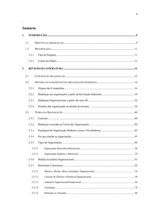 4

.

Sumário
1     INTRODUÇÃO............................................................................................................................................. 9

    1.1       OBJETIVO DA DISSERTAÇ ÃO .................................................................................................................. 9

    1.2       METODOLOGIA ....................................................................................................................................11

      1.2.1        Tipo de Pesquisa ............................................................................................................................11

      1.2.2        Coleta dos Dados...........................................................................................................................11

2     REVISÃO DA LITERATURA.................................................................................................................13

    2.1       CONCEITO DE ORGANIZAÇ ÃO ..............................................................................................................13

    2.2       HISTÓRIA DO SURGIMENTO DAS ORGANIZAÇÕES MODERNAS ...........................................................16

      2.2.1        Origens das Companhias ...............................................................................................................16

      2.2.2        Mudanças nas organizações a partir da Revolução Industrial ....................................................19

      2.2.3        Mudanças Organizacionais a partir dos anos 80..........................................................................34

      2.2.4        Desafios das organizações na década de noventa........................................................................38

    2.3       TEORIA DA ORGANIZAÇÃO .................................................................................................................40

      2.3.1        Conceito..........................................................................................................................................40

      2.3.2        Mudanças ocorridas na Teoria das Organizações........................................................................40

      2.3.3        Paradigma da Organização Moderna versus o Pós-Moderna .....................................................43

      2.3.4        Por que estudar as organizações ...................................................................................................45

      2.3.5        Tipos de Organizações ..................................................................................................................48

          2.3.5.1           Organização Burocrática/Mecanicista .......................................................................................49

          2.3.5.2           Organização Orgânica e adhocracia ..........................................................................................52

      2.3.6        Modelo de análise Organizacional................................................................................................53

      2.3.7        Dimensões Contextuais .................................................................................................................55

          2.3.7.1           Objetivo, Missão, Meta e Estratégia Organizacional.................................................................55

          2.3.7.2           Conceito de Eficácia e Eficiência Organizacional......................................................................58

          2.3.7.3           Ambiente Organizacional/Empresarial......................................................................................64

          2.3.7.4           Tecnologia ...............................................................................................................................74

          2.3.7.5           Dimensão ou Tamanho.............................................................................................................86
 