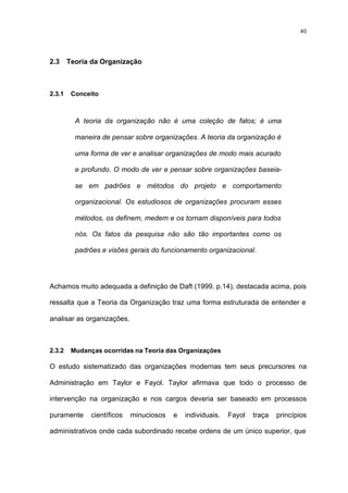 40




2.3     Teoria da Organização



2.3.1    Conceito



          A teoria da organização não é uma coleção de fatos; é uma

          maneira de pensar sobre organizações. A teoria da organização é

          uma forma de ver e analisar organizações de modo mais acurado

          e profundo. O modo de ver e pensar sobre organizações baseia-

          se em padrões e métodos do projeto e comportamento

          organizacional. Os estudiosos de organizações procuram esses

          métodos, os definem, medem e os tornam disponíveis para todos

          nós. Os fatos da pesquisa não são tão importantes como os

          padrões e visões gerais do funcionamento organizacional.




Achamos muito adequada a definição de Daft (1999, p.14), destacada acima, pois

ressalta que a Teoria da Organização traz uma forma estruturada de entender e

analisar as organizações.



2.3.2    Mudanças ocorridas na Teoria das Organizações

O estudo sistematizado das organizações modernas tem seus precursores na

Administração em Taylor e Fayol. Taylor afirmava que todo o processo de

intervenção na organização e nos cargos deveria ser baseado em processos

puramente      científicos   minuciosos   e   individuais.   Fayol   traça   princípios

administrativos onde cada subordinado recebe ordens de um único superior, que
 