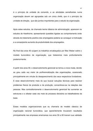 41

é o princípio de unidade de comando, e as atividades semelhantes numa

organização devem ser agrupadas sob um único chefe, que é o princípio da

unidade de direção, que são pontos importantes para o estudo da organização.



Após estes estudos, da chamada teoria clássica de administração, aparecem os

estudos de Hawthorne, apresentando questões ligadas ao comportamento onde

através do tratamento positivo dos empregados poderia se conseguir a motivação

e a conseqüente aumento da produtividade dos empregados.



No final dos anos 40 surgem os trabalhos encabeçados por Max Weber sobre o

modelo burocrático de organização, que trataremos mais profundamente

posteriormente.



A partir dos anos 50, o desenvolvimento gerencial se tornou a nova moda, devido

ao grau cada vez maior de profissionalização das organizações, ocasionado

principalmente em virtude do desaparecimento dos seus respectivos fundadores.

E esse desenvolvimento mais do que buscar soluções técnicas para resolver

problemas físicos de produtos e da produção, concentrava-se na relações das

pessoas. Mas contraditoriamente o desenvolvimento gerencial fez aumentar as

estruturas e a afastar cada vez mais do processo decisório os trabalhadores da

base.



Esses modelos organizacionais que eu chamaria de modelo clássico de

organização racional burocrática, que aparentemente trouxeram resultados

principalmente nas empresas americanas nos anos 50 e 60 tiveram sua validade
 