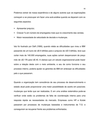 46

Podemos extrair de nossa experiência e de alguns autores que as organizações

começam a se preocupar em fazer uma auto-análise quando se deparam com os

seguintes aspectos:


§   Apresentar prejuízo;

§   Crescer % em número de empregados mais que no crescimento das vendas;

§   Maior necessidade de velocidade de decisão e mudanças.



Isto foi ilustrado por Daft (1999), quando relata as dificuldades que viveu a IBM

passando de um lucro de U$ 6 bilhões para o prejuízo de U$ 5 bilhões, teve que

cortar mais de 140.000 empregados, suas ações caíram despencaram de preço

indo de U$ 176 para U$ 40. A clareza que um estudo organizacional pode trazer

sobre a relação desta com o meio ambiente, e seu de como funciona o seu

processo interno, poderia ajudar os gerentes da IBM em antecipar as dificuldades

pelo o que passaram.



Quando a organização tem consciência de seu processo de desenvolvimento e

estado atual pode proporcionar uma maior possibilidade de acerto em possíveis

mudanças que terão que ser realizadas. E em uma análise sistemática pode-se

verificar onde estão os problemas de falta de coordenação interna para uma

resposta rápida as necessidades do mercado. Empresas como HP e Kodak

passaram por processos de mudanças baseadas e instrumentos de T.O. e

conseguiram se recuperar frente aos problemas enfrentados.
 