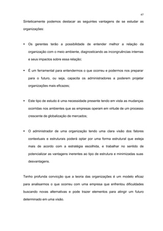 47

Sinteticamente podemos destacar as seguintes vantagens de se estudar as

organizações:



§   Os gerentes terão a possibilidade de entender melhor a relação da

    organização com o meio ambiente, diagnosticando as incongruências internas

    e seus impactos sobre essa relação;


§   É um ferramental para entendermos o que ocorreu e podermos nos preparar

    para o futuro, ou seja, capacita os administradores a poderem projetar

    organizações mais eficazes;



§   Este tipo de estudo é uma necessidade presente tendo em vista as mudanças

    ocorridas nos ambientes que as empresas operam em virtude de um processo

    crescente de globalização de mercados;



§   O administrador de uma organização tendo uma clara visão dos fatores

    contextuais e estruturais poderá optar por uma forma estrutural que esteja

    mais de acordo com a estratégia escolhida, e trabalhar no sentido de

    potencializar as vantagens inerentes ao tipo de estrutura e minimizadas suas

    desvantagens.



Tenho profunda convicção que a teoria das organizações é um modelo eficaz

para analisarmos o que ocorreu com uma empresa que enfrentou dificuldades

buscando novas alternativas e pode trazer elementos para atingir um futuro

determinado em uma visão.
 
