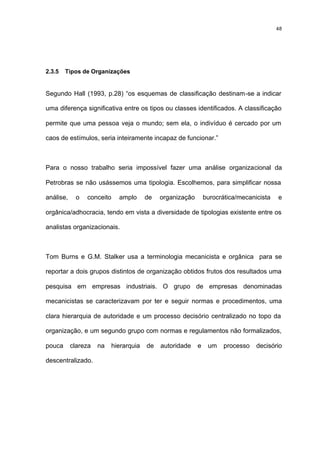 48




2.3.5   Tipos de Organizações


Segundo Hall (1993, p.28) “os esquemas de classificação destinam-se a indicar

uma diferença significativa entre os tipos ou classes identificados. A classificação

permite que uma pessoa veja o mundo; sem ela, o indivíduo é cercado por um

caos de estímulos, seria inteiramente incapaz de funcionar.”



Para o nosso trabalho seria impossível fazer uma análise organizacional da

Petrobras se não usássemos uma tipologia. Escolhemos, para simplificar nossa

análise,    o   conceito    amplo      de   organização       burocrática/mecanicista   e

orgânica/adhocracia, tendo em vista a diversidade de tipologias existente entre os

analistas organizacionais.



Tom Burns e G.M. Stalker usa a terminologia mecanicista e orgânica para se

reportar a dois grupos distintos de organização obtidos frutos dos resultados uma

pesquisa em empresas industriais. O grupo de empresas denominadas

mecanicistas se caracterizavam por ter e seguir normas e procedimentos, uma

clara hierarquia de autoridade e um processo decisório centralizado no topo da

organização, e um segundo grupo com normas e regulamentos não formalizados,

pouca      clareza   na   hierarquia   de   autoridade    e    um    processo   decisório

descentralizado.
 