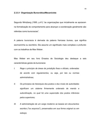 49

2.3.5.1 Organização Burocrática/Mecanicista



Segundo Mintzberg (1995, p.41) “as organizações que inicialmente se apoiaram

na formalização do comportamento para alcançar a coordenação geralmente são

referidas como burocracias”.



A palavra burocracia é derivada da palavra francesa bureau, que significa

escrivaninha ou escritório. Ela assume um significado mais complexo e profundo

com os trabalhos de Max Weber.



Max Weber em seu livro Ensaios de Sociologia deu destaque a seis

características gerais da burocracia:

I.     Rege o princípio de áreas de jurisdição fixas e oficiais, ordenadas

       de acordo com regulamentos, ou seja, por leis ou normas

       administrativas;


II.    Os princípios da hierarquia dos postos e dos níveis de autoridades

       significam um sistema firmemente ordenado de mando e

       subordinação, no qual há uma supervisão dos postos inferiores

       pelos superiores;


III.   A administração de um cargo moderno se baseia em documentos

       escritos ("os arquivos"), preservados em sua forma original ou em

       esboço;
 