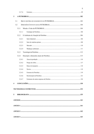 5

             2.3.7.6            Estrutura..................................................................................................................................89


3        A PETROBRAS........................................................................................................................................102

    3.1           BREVE HISTÓRIA DO SURGIMENTO DA PETROBRAS.....................................................................102

    3.2           DIMENSÕES CONTEXTUAIS DA PETROBRAS.................................................................................104

         3.2.1        Missão e Visão da PETROBRAS...............................................................................................104

             3.2.1.1            Estratégia da Petrobras........................................................................................................... 104

         3.2.2        O Ambiente de Atuação da Petrobras ........................................................................................106

             3.2.2.1            Setor Industrial ...................................................................................................................... 106

             3.2.2.2            Setor de matérias-primas ........................................................................................................ 108

             3.2.2.3            Mercado ................................................................................................................................ 110

             3.2.2.4            Mudanças ambientais ............................................................................................................. 111

         3.2.3        Tecnologia da Petrobras ..............................................................................................................112

         3.2.4        Descrição e dimensões atuais da Petrobras................................................................................115

             3.2.4.1            Áreas de produção ................................................................................................................. 116

             3.2.4.2            Parque de refino..................................................................................................................... 117

             3.2.4.3            Dutos de transporte ................................................................................................................ 118

             3.2.4.4            Navios................................................................................................................................... 118

             3.2.4.5            Estrutura da Petrobras ............................................................................................................ 119

             3.2.4.6            Reestruração da Petrobras ...................................................................................................... 121

             3.2.4.7            Estruturas de outras empresas de Petróleo ............................................................................... 126


4        CONCLUSÕES.........................................................................................................................................130


TECNOLOGIA E ESTRUTURA ....................................................................................................................132


5        BIBLIOGRAFIA ......................................................................................................................................135


ANEXOS:.............................................................................................................................................................141


ANEXO 1 .............................................................................................................................................................141


ANEXO 2 .............................................................................................................................................................142


ANEXO 3 .............................................................................................................................................................143
 