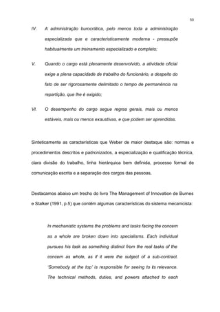 50

IV.   A administração burocrática, pelo menos toda a administração

      especializada que e caracteristicamente moderna - pressupõe

      habitualmente um treinamento especializado e completo;


V.    Quando o cargo está plenamente desenvolvido, a atividade oficial

      exige a plena capacidade de trabalho do funcionário, a despeito do

      fato de ser rigorosamente delimitado o tempo de permanência na

      repartição, que lhe é exigido;


VI.   O desempenho do cargo segue regras gerais, mais ou menos

      estáveis, mais ou menos exaustivas, e que podem ser aprendidas.




Sinteticamente as características que Weber de maior destaque são: normas e

procedimentos descritos e padronizados, a especialização e qualificação técnica,

clara divisão do trabalho, linha hierárquica bem definida, processo formal de

comunicação escrita e a separação dos cargos das pessoas.



Destacamos abaixo um trecho do livro The Management of Innovation de Burnes

e Stalker (1991, p.5) que contêm algumas características do sistema mecanicista:




       In mechanistic systems the problems and tasks facing the concern

       as a whole are broken down into specialisms. Each individual

       pursues his task as something distinct from the real tasks of the

       concern as whole, as if it were the subject of a sub-contract.

       ‘Somebody at the top’ is responsible for seeing to its relevance.

       The technical methods, duties, and powers attached to each
 