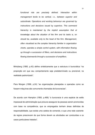 51

        functional   role   are   precisely   defined.   Interaction   within

        management tends to be vertical, i.c., between superior and

        subordinate. Operations and working behaviour are governed by

        instructions and decisions issued by superiors. This command

        hierarchy is maintained by the implicit assumption that al

        knowledge about the situation of the firm and its tasks is, on

        should be, available only to the head of the firm. Management,

        often visualized as the complex hierarchy familiar in organization

        charts, operates a simple control system, with information flowing

        up through a succession of filters, and decisions and instructions

        flowing downwards through a succession of amplifiers.




Mintzberg (1995, p.43) define sinteticamente que a estrutura é burocrática “na

proporção em que seu comportamento seja predeterminado ou previsível, na

realidade padronizado”.



Para Morgan (1996, p.24) “as organizações planejadas e operadas como se

fossem máquinas são comumente chamadas de burocracias”.



De acordo com Hampton (1993, p.468) “a burocracia é uma espécie de estilo

impessoal de administração que procura assegurar às pessoas serem promovidas

com base na competência, que os empregados tenham áreas definidas de

responsabilidade, que exista uma cadeia de comando, e que uma rede coerente

de regras prescrevam de que forma devem as atividades ser conduzidas e os

casos particulares tratados”.
 