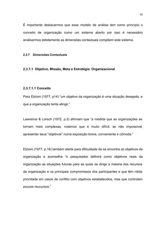 55



É importante destacarmos que esse modelo de análise tem como princípio o

conceito de organização como um sistema aberto por isso é necessário

analisarmos detidamente as dimensões contextuais compõem este sistema.



2.3.7   Dimensões Contextuais



2.3.7.1 Objetivo, Missão, Meta e Estratégia Organizacional




2.3.7.1.1 Conceito

Para Etzioni (1977, p14) “um objetivo da organização é uma situação desejada, e

que a organização tenta atingir.”



Lawrence & Lorsch (1972, p.3) afirmam que “a medida que as organizações se

tornam mais complexas, notamos que é muito difícil, se não impossível,

apresentar seus “objetivos” numa exposição breve, conveniente e cômoda.”



Etzioni (1977, p.16) também alerta para dificuldade de se encontra os objetivos da

organização e aconselha “o pesquisador definirá como objetivos reais da

organização as situações futuras para as quais se dirige a maioria dos recursos

da organização e os principais compromissos dos participantes e que têm nitida

prioridade em casos de conflito com objetivos estabelecidos, mas que controlam

poucos reucursos.”
 