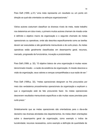 56

Para Daft (1999, p.31) “uma meta representa um resultado ou um ponto em

direção ao qual são orientados os esforços organizacionais.”



Vários autores costumam classificar os diversos níveis de meta, neste trabalho

nos deteremos em dois níveis, o primeiro muitos autores chamam de missão onde

é definido o objetivo macro da organização e o segundo chamado de metas

operacionais ou operativas, onde são descritos especificamente como as tarefas

devem ser executadas e são geralmente mensuráveis e de curto prazo. As metas

operativas estão geralmente classificadas em desempenho geral, recursos,

mercado, progressão de funcionários, inovação e produtividade.



Para Daft (1999, p. 32), “O objetivo básico de uma organização é muitas vezes

denominado missão – a razão da existência da organização. A missão descreve a

visão da organização, seus valores e crenças compartilhadas e sua razão de ser.”



Para Daft (1999,p. 32), “metas operacionais designam os fins procurados por

meio dos verdadeiros procedimentos operacionais da organização e explicam o

que a organização está de fato procurando fazer. As metas operacionais

descrevem resultados mensuráveis específicos e são muitas vezes previstas para

curto prazo.”



Sinteticamente que as metas operacionais são orientadoras para o dia-a-dia

decisório nas diversas atividades dos departamentos. As metas ditam orientações

sobre o desempenho geral da organização, como exemplo o índice de

lucratividade; recursos necessários, como exemplo a definição de quantidade de
 