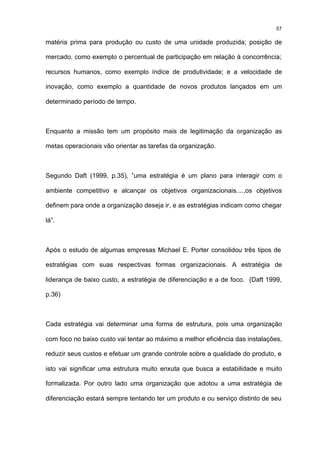 57

matéria prima para produção ou custo de uma unidade produzida; posição de

mercado, como exemplo o percentual de participação em relação à concorrência;

recursos humanos, como exemplo índice de produtividade; e a velocidade de

inovação, como exemplo a quantidade de novos produtos lançados em um

determinado período de tempo.



Enquanto a missão tem um propósito mais de legitimação da organização as

metas operacionais vão orientar as tarefas da organização.



Segundo Daft (1999, p.35), ”uma estratégia é um plano para interagir com o

ambiente competitivo e alcançar os objetivos organizacionais....,os objetivos

definem para onde a organização deseja ir, e as estratégias indicam como chegar

lá”.



Após o estudo de algumas empresas Michael E. Porter consolidou três tipos de

estratégias com suas respectivas formas organizacionais. A estratégia de

liderança de baixo custo, a estratégia de diferenciação e a de foco. (Daft 1999,

p.36)



Cada estratégia vai determinar uma forma de estrutura, pois uma organização

com foco no baixo custo vai tentar ao máximo a melhor eficiência das instalações,

reduzir seus custos e efetuar um grande controle sobre a qualidade do produto, e

isto vai significar uma estrutura muito enxuta que busca a estabilidade e muito

formalizada. Por outro lado uma organização que adotou a uma estratégia de

diferenciação estará sempre tentando ter um produto e ou serviço distinto de seu
 