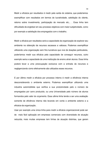 59

Medir a eficácia por resultados é medir pela saída do sistema, que poderíamos

exemplificar com resultados em termos de lucratividade, satisfação do cliente,

retorno sobre investimento, participação de mercado etc... . Essa linha tem

dificuldade de englobar em seu processo objetivos com maior subjetividade, como

por exemplo a satisfação dos empregados com o trabalho.



Medir a eficácia por resultados seria a capacidade da organização de explorar seu

ambiente na obtenção de recursos escassos e valiosos. Podemos exemplificar

utilizando uma organização sem fins lucrativos que vive de doações particulares,

poderíamos medir sua eficácia pela capacidade de conseguir recursos, outro

exemplo seria a capacidade de uma instituição de ensino atrair alunos. Essa linha

poderá levar a uma preocupação exclusiva com a entrada de recursos e

negligenciando como efetivamente são utilizados esses recursos.



E por último medir a eficácia por processo interno é medir a eficiência interna

desconsiderando o ambiente externo. Podemos exemplificar utilizando uma

industria automobilista que verifica a sua produtividade pelo o número de

empregados por carro produzido, ou uma Universidade pelo número de alunos

formandos pelo valor do orçamento. Essa ultima linha tende a ser uma avaliação

somente de eficiência interna não levando em conta o ambiente externo e a

eficácia da organização.

Usar por exemplo uma única linha para medir a eficácia organizacional pode ser

de mais fácil aplicação em empresas comerciais com diversidade de atuação

reduzida, mais muitas empresas tem linhas de atuação distintas, que geram
 