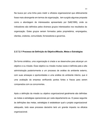 61

Na busca por uma linha para medir a eficácia organizacional que efetivamente

fosse mais abrangente em termos de organização, tem surgido algumas proposta

como a abordagem de interessados apresentado por Daft(1999), onde os

indicadores são definidos pelos diversos grupos interessados nos resultados da

organização. Estes grupos seriam formados pelos proprietários, empregados,

clientes, credores, comunidade, fornecedores e governos.




2.3.7.2.1 Processo de Definição do Objetivo/Missão, Metas e Estratégias



De forma sintética, uma organização é criada e se desenvolve para alcançar um

objetivo e ou missão. Esse objetivo ou missão muitas vezes é definida pela a alta

administração posteriormente a um processo de análise do ambiente externo,

com suas ameaças e oportunidades e uma análise do ambiente interno, que é

uma avaliação da empresa verificando pontos fortes e fracos para serem

comparados com os concorrentes.



Após a definição da missão ou objetivo organizacional geralmente são definidas

as metas e estratégias operacionais por cada departamento as. O passo seguinte

às definições das metas, estratégias é estabelecer qual o projeto organizacional

adequado, todo esse processo decisório terá um grande impacto na eficácia

organizacional.
 