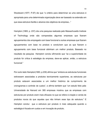 63

Woodward (1977, P.97) diz que “o critério para determinar se uma estrutura é

apropriada para uma determinada organização deve ser baseado na extensão em

que essa estrutura facilita o alcance dos objetivos da empresa...”



Hampton (1983, p. 237) cita uma pesquisa realizada pelo Massachusetts Institute

of   Technology   onde   são   comparadas     algumas    empresas    que   fizeram

agrupamentos dos empregado com base funcional e outras empresas que fizeram

agrupamentos com base no produto e concluíram que as que fizeram o

agrupamento com base funcional obtinham um melhor produto. Baseado no

resultado da pesquisa Hamptom conclui afirmando que “se a superioridade do

produto for crítica à estratégia da empresa, deve-se aplicar, então, a estrutura

funcional.”



Por outro lado Hampton(1983, p.239) afirma que “embora as estruturas funcionais

estivessem associadas a produtos tecnicamente superiores, as estruturas por

produto estavam associadas a um melhor histórico de cumprimento de

cronogramas e controle de custos”, e afirma também que “um estudo feito pela

Universidade de Harvard em 385 empresas mostrou que as empresas com

estruturas por produto eram mais eficazes no que se refere à criação e venda de

produtos novos do que aquelas que não tinham esse tipo de estrutura.” E

Hampton conclui     que a estrutura por produto é mais adequada quando a

estratégia é focada em custos e em inovação de produto.
 