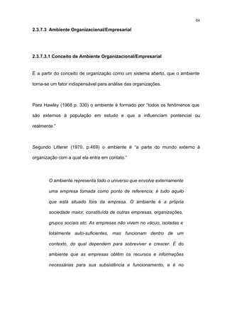 64

2.3.7.3 Ambiente Organizacional/Empresarial




2.3.7.3.1 Conceito de Ambiente Organizacional/Empresarial


É a partir do conceito de organização como um sistema aberto, que o ambiente

torna-se um fator indispensável para análise das organizações.



Para Hawley (1968 p. 330) o ambiente é formado por “todos os fenômenos que

são externos à população em estudo e que a influenciam pontencial ou

realmente.”



Segundo Litterer (1970, p.469) o ambiente é “a parte do mundo externo à

organização com a qual ela entra em contato.”




       O ambiente representa todo o universo que envolve externamente

       uma empresa tomada como ponto de referencia; é tudo aquilo

       que está situado fora da empresa. O ambiente é a própria

       sociedade maior, constituída de outras empresas, organizações,

       grupos sociais etc. As empresas não vivem no vácuo, isoladas e

       totalmente auto-suficientes, mas funcionam dentro de um

       contexto, do qual dependem para sobreviver e crescer. É do

       ambiente que as empresas obtêm os recursos e informações

       necessárias para sua subsistência e funcionamento, e é no
 