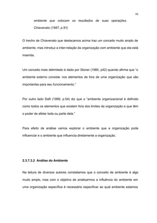 65

        ambiente que colocam os resultados de suas operações.

        Chiavenato (1987, p.91)



O trecho de Chiavenato que destacamos acima traz um conceito muito amplo de

ambiente, mas introduz a inter-relação da organização com ambiente que ela está

inserida.



Um conceito mais delimitado é dado por Stoner (1985, p42) quando afirma que “o

ambiente externo consiste nos elementos de fora de uma organização que são

importantes para seu funcionamento.”



Por outro lado Daft (1999, p.54) diz que o “ambiente organizacional é definido

como todos os elementos que existem fora dos limites da organização e que têm

o poder de afetar toda ou parte dela.”



Para efeito de análise vamos explorar o ambiente que a organização pode

influenciar e o ambiente que influencia diretamente a organização.




2.3.7.3.2 Análise do Ambiente


Na leitura de diversos autores constatamos que o conceito de ambiente é algo

muito amplo, mas com o objetivo de analisarmos a influência do ambiente em

uma organização específica é necessário especificar ao qual ambiente estamos
 