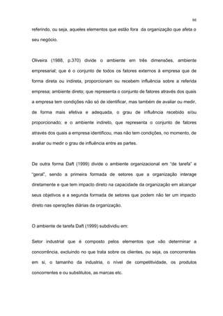 66

referindo, ou seja, aqueles elementos que estão fora da organização que afeta o

seu negócio.



Oliveira (1988, p.370) divide o ambiente em três dimensões, ambiente

empresarial; que é o conjunto de todos os fatores externos à empresa que de

forma direta ou indireta, proporcionam ou recebem influência sobre a referida

empresa; ambiente direto; que representa o conjunto de fatores através dos quais

a empresa tem condições não só de identificar, mas também de avaliar ou medir,

de forma mais efetiva e adequada, o grau de influência recebido e/ou

proporcionado; e o ambiente indireto, que representa o conjunto de fatores

através dos quais a empresa identificou, mas não tem condições, no momento, de

avaliar ou medir o grau de influência entre as partes.



De outra forma Daft (1999) divide o ambiente organizacional em “de tarefa” e

“geral”, sendo a primeira formada de setores que a organização interage

diretamente e que tem impacto direto na capacidade da organização em alcançar

seus objetivos e a segunda formada de setores que podem não ter um impacto

direto nas operações diárias da organização.



O ambiente de tarefa Daft (1999) subdividiu em:


Setor industrial que é composto pelos elementos que vão determinar a

concorrência, excluindo no que trata sobre os clientes, ou seja, os concorrentes

em si, o tamanho da industria, o nível de competitividade, os produtos

concorrentes e ou substitutos, as marcas etc.
 