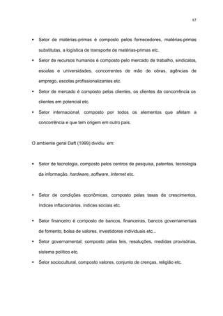 67




§   Setor de matérias-primas é composto pelos fornecedores, matérias-primas

    substitutas, a logística de transporte de matérias-primas etc.

§   Setor de recursos humanos é composto pelo mercado de trabalho, sindicatos,

    escolas e universidades, concorrentes de mão de obras, agências de

    emprego, escolas profissionalizantes etc.

§   Setor de mercado é composto pelos clientes, os clientes da concorrência os

    clientes em potencial etc.

§   Setor internacional, composto por todos os elementos que afetam a

    concorrência e que tem origem em outro país.



O ambiente geral Daft (1999) dividiu em:



§   Setor de tecnologia, composto pelos centros de pesquisa, patentes, tecnologia

    da informação, hardware, software, Internet etc.



§   Setor de condições econômicas, composto pelas taxas de crescimentos,

    índices inflacionários, índices sociais etc.


§   Setor financeiro é composto de bancos, financeiras, bancos governamentais

    de fomento, bolsa de valores, investidores individuais etc...

§   Setor governamental, composto pelas leis, resoluções, medidas provisórias,

    sistema político etc.

§   Setor sociocultural, composto valores, conjunto de crenças, religião etc.
 