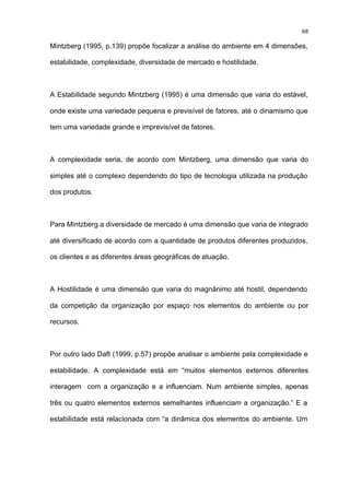 68

Mintzberg (1995, p.139) propõe focalizar a análise do ambiente em 4 dimensões,

estabilidade, complexidade, diversidade de mercado e hostilidade.



A Estabilidade segundo Mintzberg (1995) é uma dimensão que varia do estável,

onde existe uma variedade pequena e previsível de fatores, até o dinamismo que

tem uma variedade grande e imprevisível de fatores.



A complexidade seria, de acordo com Mintzberg, uma dimensão que varia do

simples até o complexo dependendo do tipo de tecnologia utilizada na produção

dos produtos.



Para Mintzberg a diversidade de mercado é uma dimensão que varia de integrado

até diversificado de acordo com a quantidade de produtos diferentes produzidos,

os clientes e as diferentes áreas geográficas de atuação.



A Hostilidade é uma dimensão que varia do magnânimo até hostil, dependendo

da competição da organização por espaço nos elementos do ambiente ou por

recursos.



Por outro lado Daft (1999, p.57) propõe analisar o ambiente pela complexidade e

estabilidade. A complexidade está em “muitos elementos externos diferentes

interagem com a organização e a influenciam. Num ambiente simples, apenas

três ou quatro elementos externos semelhantes influenciam a organização.” E a

estabilidade está relacionada com “a dinâmica dos elementos do ambiente. Um
 
