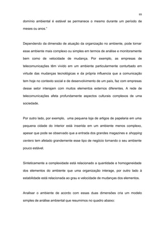 69

domínio ambiental é estável se permanece o mesmo durante um período de

meses ou anos.”



Dependendo da dimensão de atuação da organização no ambiente, pode tornar

esse ambiente mais complexo ou simples em termos de análise e monitoramente

bem como de velocidade de mudança. Por exemplo, as empresas de

telecomunicações têm vivido em um ambiente particularmente conturbado em

virtude das mudanças tecnológicas e da própria influencia que a comunicação

tem hoje no contexto social e de desenvolvimento de um país, faz com empresas

desse setor interajam com muitos elementos externos diferentes. A rede de

telecomunicações afeta profundamente aspectos culturais complexos de uma

sociedade.



Por outro lado, por exemplo, uma pequena loja de artigos de papelaria em uma

pequena cidade do interior está inserida em um ambiente menos complexo,

apesar que pode se observado que a entrada dos grandes magazines e shopping

centers tem afetado grandemente esse tipo de negócio tornando o seu ambiente

pouco estável.



Sinteticamente a complexidade está relacionado a quantidade e homogeneidade

dos elementos do ambiente que uma organização interage, por outro lado à

estabilidade está relacionada ao grau e velocidade de mudanças dos elementos.



Analisar o ambiente de acordo com essas duas dimensões cria um modelo

simples de análise ambiental que resumimos no quadro abaixo:
 