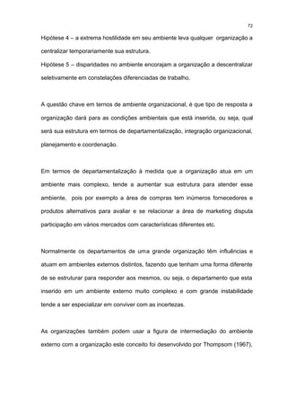72

Hipótese 4 – a extrema hostilidade em seu ambiente leva qualquer organização a

centralizar temporariamente sua estrutura.

Hipótese 5 – disparidades no ambiente encorajam a organização a descentralizar

seletivamente em constelações diferenciadas de trabalho.



A questão chave em ternos de ambiente organizacional, é que tipo de resposta a

organização dará para as condições ambientais que está inserida, ou seja, qual

será sua estrutura em termos de departamentalização, integração organizacional,

planejamento e coordenação.



Em termos de departamentalização à medida que a organização atua em um

ambiente mais complexo, tende a aumentar sua estrutura para atender esse

ambiente, pois por exemplo a área de compras tem inúmeros fornecedores e

produtos alternativos para avaliar e se relacionar a área de marketing disputa

participação em vários mercados com características diferentes etc.



Normalmente os departamentos de uma grande organização têm influências e

atuam em ambientes externos distintos, fazendo que tenham uma forma diferente

de se estruturar para responder aos mesmos, ou seja, o departamento que esta

inserido em um ambiente externo muito complexo e com grande instabilidade

tende a ser especializar em conviver com as incertezas.



As organizações também podem usar a figura de intermediação do ambiente

externo com a organização este conceito foi desenvolvido por Thompsom (1967),
 