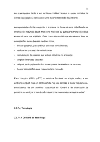 74

As organizações frente a um ambiente instável tendem a copiar modelos de

outras organizações, na busca de uma maior estabilidade do ambiente.



As organizações tentam controlar o ambiente na busca de uma estabilidade na

obtenção de recursos, sejam financeiro, materiais ou qualquer outro tipo que seja

essencial para sua atividade. Essa busca de estabilidade de recursos leva as

organizações tomar diversas medidas como:

-   buscar parcerias, para diminuir o risco de investimentos;

-   realizar um processo de verticalização;

-   recrutamento de pessoas que tenham influência no ambiente;

-   ampliar o mercado captador;

-   adquirir participação acionário em empresas fornecedoras de recursos;

-   buscar associações, para regulamentar o mercado.



Para Hampton (1983, p.237) a estrutura funcional se adapta melhor a um

ambiente estável, mas em contrapartida, “se este começa a mudar rapidamente,

necessitando de um aumento substancial no número e de diversidade de

produtos ou serviços, a estrutura funcional pode mostrar desvantagens sérias.”




2.3.7.4 Tecnologia



2.3.7.4.1 Conceito de Tecnologia
 