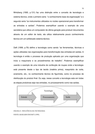 75

Mintzberg (1995, p.131) faz uma distinção entre o conceito de tecnologia e

sistema técnico, onde o primeiro seria “o conhecimento base da organização” e o

segundo seria “os instrumentos utilizados no núcleo operacional para transformar

as entradas e saídas”. Podemos exemplificar usando o exemplo de uma

secretária que utiliza um computador de última geração para produzir documentos

através de um editor de texto, ela utiliza relativamente pouco conhecimento

técnico em um sofisticado sistema técnico.



Daft (1999, p.79) define a tecnologia como sendo “as ferramentas, técnicas e

ações utilizadas nas organizações para transformação das entradas em saídas. A

tecnologia é então o processo de produção aplicado por uma organização que

inclui a maquinaria e os procedimentos de trabalho”. Podemos exemplificar

usando o exemplo de uma industria de confecção de roupas onde a tecnologia

está presente desde o tipo de tecido (matéria prima), maquinário de corte,

aviamento, etc., no conhecimento técnico do figurinista, como no processo de

distribuição do produto final. Ou seja, nesse conceito a tecnologia esta em todas

as etapas produtivas seja nas entradas, no processamento como nas saídas.



                                   Tecnologia


        Entrada                  Processamento              Saída




FIGURA 8 - INFLUÊNCIA DA TECNOLOGIA

FONTE: BASEADO EM DAFT (1999)
 
