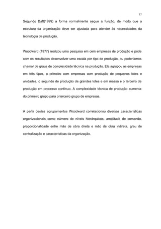 77

Segundo Daft(1999) a forma normalmente segue a função, de modo que a

estrutura da organização deve ser ajustada para atender às necessidades da

tecnologia de produção.



Woodward (1977) realizou uma pesquisa em cem empresas de produção e pode

com os resultados desenvolver uma escala por tipo de produção, ou poderíamos

chamar de graus de complexidade técnica na produção. Ela agrupou as empresas

em três tipos, o primeiro com empresas com produção de pequenos lotes e

unidades, o segundo de produção de grandes lotes e em massa e o terceiro de

produção em processo contínuo. A complexidade técnica de produção aumenta

do primeiro grupo para o terceiro grupo de empresas.



A partir destes agrupamentos Woodward correlacionou diversas características

organizacionais como número de níveis hierárquicos, amplitude de comando,

proporcionalidade entre mão de obra direta e mão de obra indireta, grau de

centralização e características da organização.
 