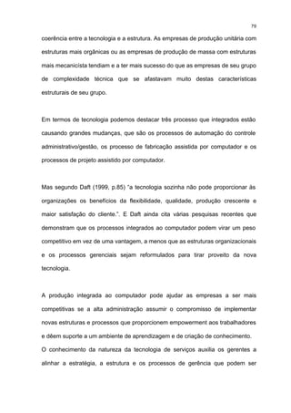 79

coerência entre a tecnologia e a estrutura. As empresas de produção unitária com

estruturas mais orgânicas ou as empresas de produção de massa com estruturas

mais mecanicísta tendiam e a ter mais sucesso do que as empresas de seu grupo

de complexidade técnica que se afastavam muito destas características

estruturais de seu grupo.



Em termos de tecnologia podemos destacar três processo que integrados estão

causando grandes mudanças, que são os processos de automação do controle

administrativo/gestão, os processo de fabricação assistida por computador e os

processos de projeto assistido por computador.



Mas segundo Daft (1999, p.85) “a tecnologia sozinha não pode proporcionar às

organizações os benefícios da flexibilidade, qualidade, produção crescente e

maior satisfação do cliente.”. E Daft ainda cita várias pesquisas recentes que

demonstram que os processos integrados ao computador podem virar um peso

competitivo em vez de uma vantagem, a menos que as estruturas organizacionais

e os processos gerenciais sejam reformulados para tirar proveito da nova

tecnologia.



A produção integrada ao computador pode ajudar as empresas a ser mais

competitivas se a alta administração assumir o compromisso de implementar

novas estruturas e processos que proporcionem empowerment aos trabalhadores

e dêem suporte a um ambiente de aprendizagem e de criação de conhecimento.

O conhecimento da natureza da tecnologia de serviços auxilia os gerentes a

alinhar a estratégia, a estrutura e os processos de gerência que podem ser
 