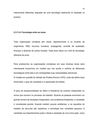 80

inteiramente diferentes daqueles de uma tecnologia tradicional ou baseada no

produto.




2.3.7.4.3 Tecnologia entre as áreas



Toda organização complexa tem áreas, departamentos e ou funções de

engenharia, P&D, recursos humanos, propaganda, controle de qualidade,

finanças e dezenas de outras funções. Cada área utiliza um nível de tecnologia

diferente da outra.



Para analisarmos as organizações complexas em suas diversas áreas seria

interessante buscarmos um modelo que nos auxilie a verificar as diferenças

tecnológicas entre elas e em contrapartida suas necessidades estruturais.

O modelo em questão foi retirado de Charles Perrow (1972), onde ele define duas

dimensões: o grau de variedade e a capacidade de análise.



O grau de excepcionalidade se refere à freqüência de eventos inesperados ou

novos que ocorrem no processo de trabalho. Quando as pessoas encontram um

grande número de situações inesperadas, com problemas freqüentes, a variedade

é considerada grande. Quando existem poucos problemas, e os requisitos do

trabalho do dia-a-dia são repetitivos, a tecnologia tem variedade pequena. A

variedade nos departamentos pode ir desde a repetição de uma única ação, como
 