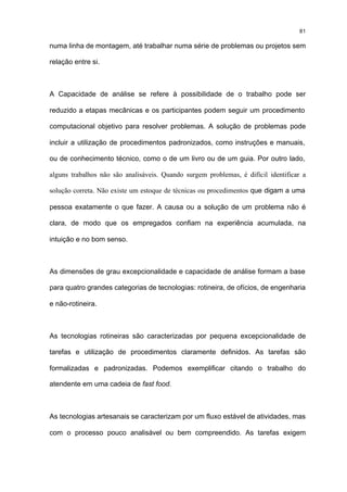 81

numa linha de montagem, até trabalhar numa série de problemas ou projetos sem

relação entre si.



A Capacidade de análise se refere à possibilidade de o trabalho pode ser

reduzido a etapas mecânicas e os participantes podem seguir um procedimento

computacional objetivo para resolver problemas. A solução de problemas pode

incluir a utilização de procedimentos padronizados, como instruções e manuais,

ou de conhecimento técnico, como o de um livro ou de um guia. Por outro lado,

alguns trabalhos não são analisáveis. Quando surgem problemas, é difícil identificar a

solução correta. Não existe um estoque de técnicas ou procedimentos que digam a uma

pessoa exatamente o que fazer. A causa ou a solução de um problema não é

clara, de modo que os empregados confiam na experiência acumulada, na

intuição e no bom senso.



As dimensões de grau excepcionalidade e capacidade de análise formam a base

para quatro grandes categorias de tecnologias: rotineira, de ofícios, de engenharia

e não-rotineira.



As tecnologias rotineiras são caracterizadas por pequena excepcionalidade de

tarefas e utilização de procedimentos claramente definidos. As tarefas são

formalizadas e padronizadas. Podemos exemplificar citando o trabalho do

atendente em uma cadeia de fast food.



As tecnologias artesanais se caracterizam por um fluxo estável de atividades, mas

com o processo pouco analisável ou bem compreendido. As tarefas exigem
 