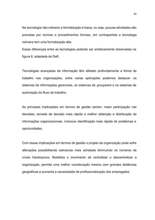 84




Na tecnologia não-rotineira a formalização é baixa, ou seja, poucas atividades são

previstas por normas o procedimentos formais, em contrapartida a tecnologia

rotineira tem uma formalização alta.

Essas diferenças entre as tecnologias poderão ser sinteticamente observadas na

figura 8, adaptada de Daft.



Tecnologias avançadas de informação têm afetado profundamente a forma de

trabalho nas organizações, entre varias aplicações podemos destacar: os

sistemas de informações gerenciais, os sistemas de groupware e os sistemas de

automação do fluxo de trabalho.



As principais implicações em termos de gestão seriam: maior participação nas

decisões, tomada de decisão mais rápida e melhor obtenção e distribuição de

informações organizacionais, inclusive identificação mais rápida de problemas e

oportunidades.



Com essas implicações em termos de gestão o projeto da organização pode sofre

alterações possibilitando estruturas mais achatada diminuindo os números de

níveis hierárquicos, flexibiliza o movimento de centralizar o descentralizar a

organização, permite uma melhor coordenação mesmo com grandes distâncias

geográficas e aumenta a necessidade de profissionalização dos empregados.
 