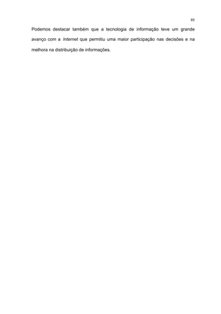 85

Podemos destacar também que a tecnologia de informação teve um grande

avanço com a Internet que permitiu uma maior participação nas decisões e na

melhora na distribuição de informações.
 