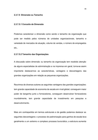 86



2.3.7.5 Dimensão ou Tamanho



2.3.7.5.1 Conceito de Dimensão



Podemos caracterizar a dimensão como sendo o tamanho da organização que

pode ser medido pelos números de unidades organizacionais, tamanho e

variedade de mercados de atuação, volume de vendas, o número de empregados

etc..


2.3.7.5.2 Tamanho das Organizações


A discussão sobre dimensão ou tamanho da organização tem recebido atenção

de alguns especialistas de administração e na imprensa em geral, torna-se assim

importante destacarmos as características, vantagens e desvantagens das

grandes organizações em relação as pequenas organizações.



Reunimos de diversos autores as seguintes vantagens das grandes organizações:

tem grande capacidade de economia de escala em nível global, conseguem maior

poder de barganha junto a fornecedores, conseguem desenvolver fornecedores

mundialmente, tem grande capacidade de investimento em pesquisa e

desenvolvimento.



Mais em contrapartida em termos estruturais e de gestão podemos destacar as

seguintes desvantagens: o processo de padronização para ganhos de escala leva

geralmente a um extremo e complexo processo burocrático, a estrutura aumenta
 