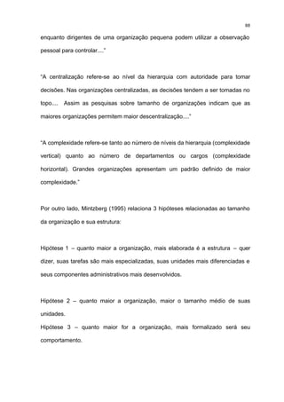 88

enquanto dirigentes de uma organização pequena podem utilizar a observação

pessoal para controlar....”



“A centralização refere-se ao nível da hierarquia com autoridade para tomar

decisões. Nas organizações centralizadas, as decisões tendem a ser tomadas no

topo....   Assim as pesquisas sobre tamanho de organizações indicam que as

maiores organizações permitem maior descentralização....”



“A complexidade refere-se tanto ao número de níveis da hierarquia (complexidade

vertical) quanto ao número de departamentos ou cargos (complexidade

horizontal). Grandes organizações apresentam um padrão definido de maior

complexidade.”



Por outro lado, Mintzberg (1995) relaciona 3 hipóteses relacionadas ao tamanho

da organização e sua estrutura:



Hipótese 1 – quanto maior a organização, mais elaborada é a estrutura – quer

dizer, suas tarefas são mais especializadas, suas unidades mais diferenciadas e

seus componentes administrativos mais desenvolvidos.



Hipótese 2 – quanto maior a organização, maior o tamanho médio de suas

unidades.

Hipótese 3 – quanto maior for a organização, mais formalizado será seu

comportamento.
 