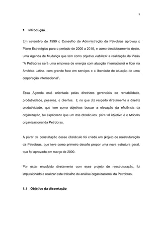 9




1     Introdução


Em setembro de 1999 o Conselho de Administração da Petrobras aprovou o

Plano Estratégico para o período de 2000 a 2010, e como desdobramento deste,

uma Agenda de Mudança que tem como objetivo viabilizar a realização da Visão

“A Petrobras será uma empresa de energia com atuação internacional e líder na

América Latina, com grande foco em serviços e a liberdade de atuação de uma

corporação internacional”.



Essa Agenda está orientada pelas diretrizes gerenciais de rentabilidade,

produtividade, pessoas, e clientes. E no que diz respeito diretamente a diretriz

produtividade, que tem como objetivos buscar a elevação da eficiência da

organização, foi explicitado que um dos obstáculos para tal objetivo é o Modelo

organizacional da Petrobras.



A partir da constatação desse obstáculo foi criado um projeto de reestruturação

da Petrobras, que teve como primeiro desafio propor uma nova estrutura geral,

que foi aprovada em março de 2000.



Por estar envolvido diretamente com esse projeto de reestruturação, fui

impulsionado a realizar este trabalho de análise organizacional da Petrobras.



1.1    Objetivo da dissertação
 