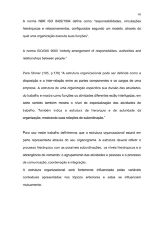 90

A norma NBR ISO 8402/1994 define como “responsabilidades, vinculações

hierárquicas e relacionamentos, configurados segundo um modelo, através do

qual uma organização executa suas funções”.



A norma ISO/DIS 9000 “orderly arrangement of responsibilities, authorities and

relationships between people.”



Para Stoner (195, p.178) “A estrutura organizacional pode ser definida como a

disposição e a inter-relação entre as partes componentes e os cargos de uma

empresa. A estrutura de uma organização especifica sua divisão das atividades

do trabalho e mostra como funções ou atividades diferentes estão interligadas; em

certo sentido também mostra o nível de especialização das atividades do

trabalho. Também indica a estrutura de hierarquia e de autoridade da

organização, mostrando suas relações de subordinação.”



Para uso neste trabalho definiremos que a estrutura organizacional estará em

parte representada através do seu organograma. A estrutura deverá refletir o

processo hierárquico com as possíveis subordinações, os níveis hierárquicos e a

abrangência de comando; o agrupamento das atividades e pessoas e o processo

de comunicação, coordenação e integração.

A   estrutura   organizacional   será   fortemente   influenciada   pelas   variáveis

contextuais apresentadas nos tópicos anteriores e estas se influenciam

mutuamente.
 