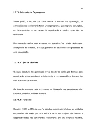 91

2.3.7.6.2 Conceito de Organograma



Stoner (1985, p.180) diz que “para mostrar a estrutura da organização, os

administradores normalmente fazem um organograma, que diagrama as funções,

os departamentos ou os cargos da organização e mostra como eles se

relacionam”.



Representação gráfica que apresenta as subordinações, níveis hierárquicos,

abrangência de comando, e os agrupamentos de atividades e ou processos de

uma organização.




2.3.7.6.3 Tipos de Estrutura



O projeto estrutural de organização deverá atender as estratégias definidas pela

organização, como abordamos anteriormente, e por conseqüência terá um tipo

mais adequado de estrutura.



Os tipos de estruturas mais encontrados na bibliografia que pesquisamos são:

funcional, divisional, híbrida e matricial.


2.3.7.6.3.1 Funcional



Hampton (1981, p.236) cita que “a estrutura organizacional divide as unidades

empresariais de modo que cada unidade tenha um conjunto de deveres e

responsabilidades não semelhantes. Tipicamente, em uma empresa industrial,
 