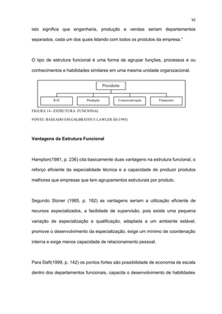 92

isto significa que engenharia, produção e vendas seriam departamentos

separados, cada um dos quais lidando com todos os produtos da empresa.”



O tipo de estrutura funcional é uma forma de agrupar funções, processos e ou

conhecimentos e habilidades similares em uma mesma unidade organizacional.


                                      Presidente


          R.H.             Produção            Comercialização   Financeiro


FIGURA 14 - ESTRUTURA FUNCIONAL

FONTE: BASEADO EM GALBRAITH E LAWLER III (1995)




Vantagens da Estrutura Funcional



Hampton(1981, p. 236) cita basicamente duas vantagens na estrutura funcional, o

reforço eficiente da especialidade técnica e a capacidade de produzir produtos

melhores que empresas que tem agrupamentos estruturais por produto.



Segundo Stoner (1985, p. 182) as vantagens seriam a utilização eficiente de

recursos especializados, a facilidade de supervisão, pois existe uma pequena

variação de especialização e qualificação, adaptada a um ambiente estável,

promove o desenvolvimento da especialização, exige um mínimo de coordenação

interna e exige menos capacidade de relacionamento pessoal.



Para Daft(1999, p. 142) os pontos fortes são possibilidade de economia de escala

dentro dos departamentos funcionais, capacita o desenvolvimento de habilidades
 