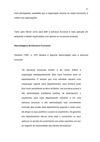 93

mais abrangentes, possibilita que a organização alcance as metas funcionais, é

melhor nas organizações




Tanto para Stoner como para Daft a estrutura funcional é mais aplicada em

pequenas e médias organizações com apenas um ou poucos produtos.



Desvantagens da Estrutura Funcional



Hampton (1981, p. 237) destaca a seguinte desvantagem para a estrutura

funcional:




        “As estruturas funcionais tendem a dar menor ênfase à

        cooperação interdepartamental. Elas criam fronteiras entre os

        departamentos. E sempre que urna atividade requeira urna

        cooperação urgente entre departamentos, essa fronteira pode

        ficar muito semelhante ao Muro de Berlim. Isto acontece porque a

        alta administração estabelece padrões de desempenho e

        orçamentos para cada departamento individual e em uma

        estrutura funcional, a alta administração está normalmente

        inclinada para avaliar cada departamento segundo o modo como

        ele atinge os seus padrões e cumpre os orçamentos. Os gerentes

        dos departamentos dão-se conta disto e concentram os seus

        esforços no sentido de cumprimento com estes requisitos, em vez

        de reagirem às necessidades dos clientes da empresa.”
 