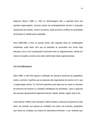 94




Segundo Stoner (1985, p. 182) as desvantagens são a resposta lenta nas

grandes organizações, provoca pontos de estrangulamento devido à execução

seqüencial das tarefas, menos inovadora, pode provocar conflitos de prioridades

de produtos e voltada para subtarefas.



Para Daft(1999, p.142) os pontos fracos são resposta lenta às modificações

ambientais, pode fazer com que as decisões se acumulem nos níveis mais

elevados, leva à má coordenação horizontal entre os departamentos, resulta em

menos inovações, envolve uma visão restrita das metas organizacionais.




2.3.7.6.3.2 Divisional



Daft (1999, p.140-143) separa a definição de estrutura divisional da geográfica,

sendo a primeira “significa que as pessoas são organizadas de acordo com o que

a organização produz” ou “de forma genérica para algo que às vezes é chamado

de estrutura de produto ou unidades estratégicas de atividades”, para a segunda

ele usa para agrupamento organizacional por cidade, estado, região, país e etc.



Tanto Stoner (1985) como Hampton (1983) dividem a estrutura divisional em três

tipos: por produto que agrupa as unidades com base nos produtos, geográfica

que divide as unidades com base em elementos territoriais e por clientela que
 