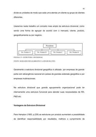 95

divide as unidades de modo que cada uma atenda um cliente ou grupo de clientes

diferentes.



Usaremos neste trabalho um conceito mais amplo de estrutura divisional, como

sendo uma forma de agrupar de acordo com o mercado, cliente, produto,

geograficamente ou por negócio.




                                        Presidente


         Div. Produto A    Div. Produto B        Div. Produto C   Div. Produto D


FIGURA 15 - ESTRUTURA DIVISIONAL

FONTE: BASEADO EM GALBRAITH E LAWLER III (1995)




Geralmente a estrutura divisional geográfica é utilizada por empresas de grande

porte com abrangência nacional em países de grandes extensão geográfica e por

empresas multinacionais.



Na estrutura divisional que grande agrupamento organizacional pode ter

internamente uma estrutura funcional para atender suas necessidades de RH,

P&D etc.



Vantagens da Estrutura Divisional



Para Hampton (1983, p.239) as estruturas por produto aumentam a possibilidade

de identificar responsabilidade por resultados, melhora o cumprimento de
 