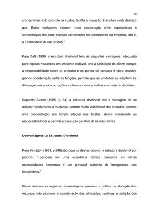 96

cronogramas e do controle de custos, facilita a inovação. Hampton ainda destaca

que “Estas vantagens incluem maior cooperação entre especialistas e

concentração dos seus esforços combinados no desempenho da empresa, isto é,

a lucratividade de um produto.”



Para Daft (1999) a estrutura divisional tem as seguintes vantagens: adequada

para rápidas mudanças em ambiente instável, leva à satisfação do cliente porque

a responsabilidade sobre os produtos e os pontos de contatos é clara, envolve

grande coordenação entre as funções, permite que as unidades se adaptem às

diferenças em produtos, regiões e clientes e descentraliza a tomada de decisões.



Segundo Stoner (1985, p.184) a estrutura divisional tem a vantagem de se

adaptar rapidamente a mudança, permite muita visibilidade dos produtos, permite

uma concentração em tempo integral nas tarefas, define claramente as

responsabilidades e permite a execução paralela de muitas tarefas.



Desvantagens da Estrutura Divisional



Para Hampton (1983, p.240) são duas as desvantagens na estrutura divisional por

produto,   “..paracem   ser   uma   excelência   técnica   diminuída   em   várias

especialidades funcionais e um provável aumento da insegurança dos

funcionários.”



Stoner destaca as seguintes desvantagens: promove a política na alocação dos

recursos, não promove a coordenação das atividades, restringe a solução dos
 
