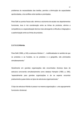 97

problemas às necessidades das tarefas, permite a diminuição de capacidades

aprofundadas, cria conflitos entre tarefas e prioridades.



Para Daft os pontos fracos são: elimina a economia de escala nos departamentos

funcionais, leva à má coordenação entre as linhas de produtos, elimina a

competência e a especialização técnica mais abrangente e dificulta a integração e

a padronização entre as linhas de produtos.




2.3.7.6.3.3 Híbrida



Para Daft (1999, p.145) a estrutura híbrida é “... multifocalizada no sentido de que

os produtos e as funções, ou os produtos e a geografia, são priorizados

simultaneamente.”



Geralmente em grandes organizações são encontrados diversos tipos de

estrutura convivendo simultaneamente como destaca Hampton (1983, p. 246),

“especialmente para grandes organizações é de se esperar encontrar

praticamente quase todos os tipos de estruturas organizacionais.”



O tipo de estrutura Híbrida é possuir na mesma organização a uma agrupamento

funcional e divisional.
 