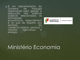 

É um departamento do
Governo
de
Portugal
responsável pela gestão e
execução
das
políticas
públicas relacionadas às
actividades
económicas, especialment
e no que diz respeito aos
sectores
do
comércio, turismo, serviços, i
ndústria,
agricultura
e
energia.

Ministério Economia

 
