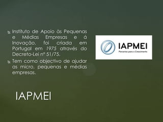 



Instituto de Apoio às Pequenas
e Médias Empresas e á
Inovação,
foi
criada
em
Portugal em 1975 através do
Decreto-Lei nº 51/75.
Tem como objectivo de ajudar
as micro, pequenas e médias
empresas.

IAPMEI

 