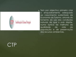 

CTP

Tem por objectivo primeiro criar
o enquadramento adequado
ao crescimento sustentado da
Economia do Turismo, através do
fomento do uso das condições
naturais de que o país dispõe,
numa óptica de melhoria da
qualidade
de
vida
da
população e de preservação
dos recursos ambientais.

 